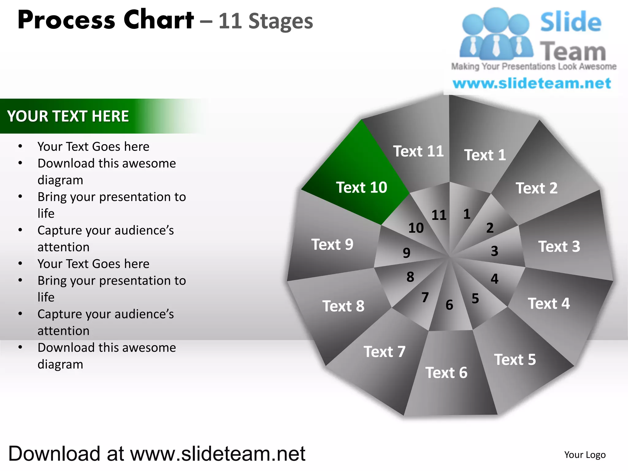Process Chart – 11 Stages


YOUR TEXT HERE
 •   Your Text Goes here                       Text 11
 •   Download this awesome
                                                                 Text 1
     diagram
 •   Bring your presentation to
                                     Text 10                                  Text 2
     life                                                   11   1
 •   Capture your audience’s                        10                   2
     attention                    Text 9        9                         3        Text 3
 •   Your Text Goes here
 •   Bring your presentation to                     8                    4
     life                                               7    6       5         Text 4
 •   Capture your audience’s       Text 8
     attention
 •   Download this awesome                 Text 7
     diagram                                                              Text 5
                                                         Text 6



Download at www.slideteam.net                                                          Your Logo
 