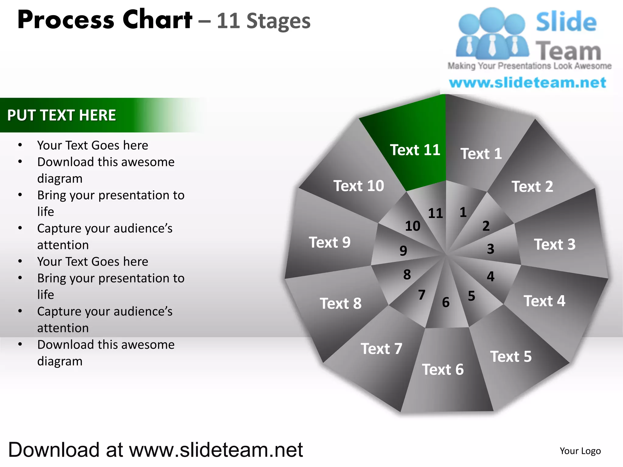 Process Chart – 11 Stages


PUT TEXT HERE
 •   Your Text Goes here                       Text 11
 •   Download this awesome
                                                                 Text 1
     diagram
 •   Bring your presentation to
                                     Text 10                                  Text 2
     life                                                   11   1
 •   Capture your audience’s                        10                   2
     attention                    Text 9        9                         3        Text 3
 •   Your Text Goes here
 •   Bring your presentation to                     8                    4
     life                                               7    6       5         Text 4
 •   Capture your audience’s       Text 8
     attention
 •   Download this awesome                 Text 7
     diagram                                                              Text 5
                                                         Text 6



Download at www.slideteam.net                                                          Your Logo
 