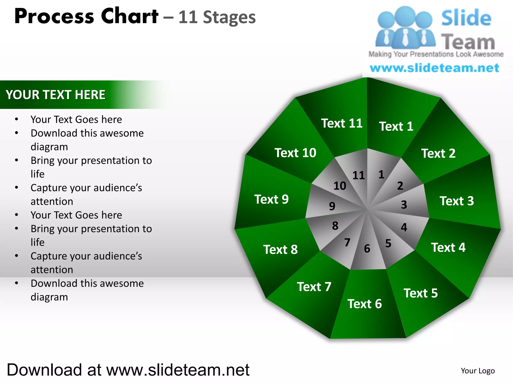 Process Chart – 11 Stages


YOUR TEXT HERE
 •   Your Text Goes here                       Text 11
 •   Download this awesome
                                                                 Text 1
     diagram
 •   Bring your presentation to
                                     Text 10                                  Text 2
     life                                                   11   1
 •   Capture your audience’s                        10                   2
     attention                    Text 9        9                         3        Text 3
 •   Your Text Goes here
 •   Bring your presentation to                     8                    4
     life                                               7    6       5         Text 4
 •   Capture your audience’s       Text 8
     attention
 •   Download this awesome                 Text 7
     diagram                                                              Text 5
                                                         Text 6



Download at www.slideteam.net                                                          Your Logo
 