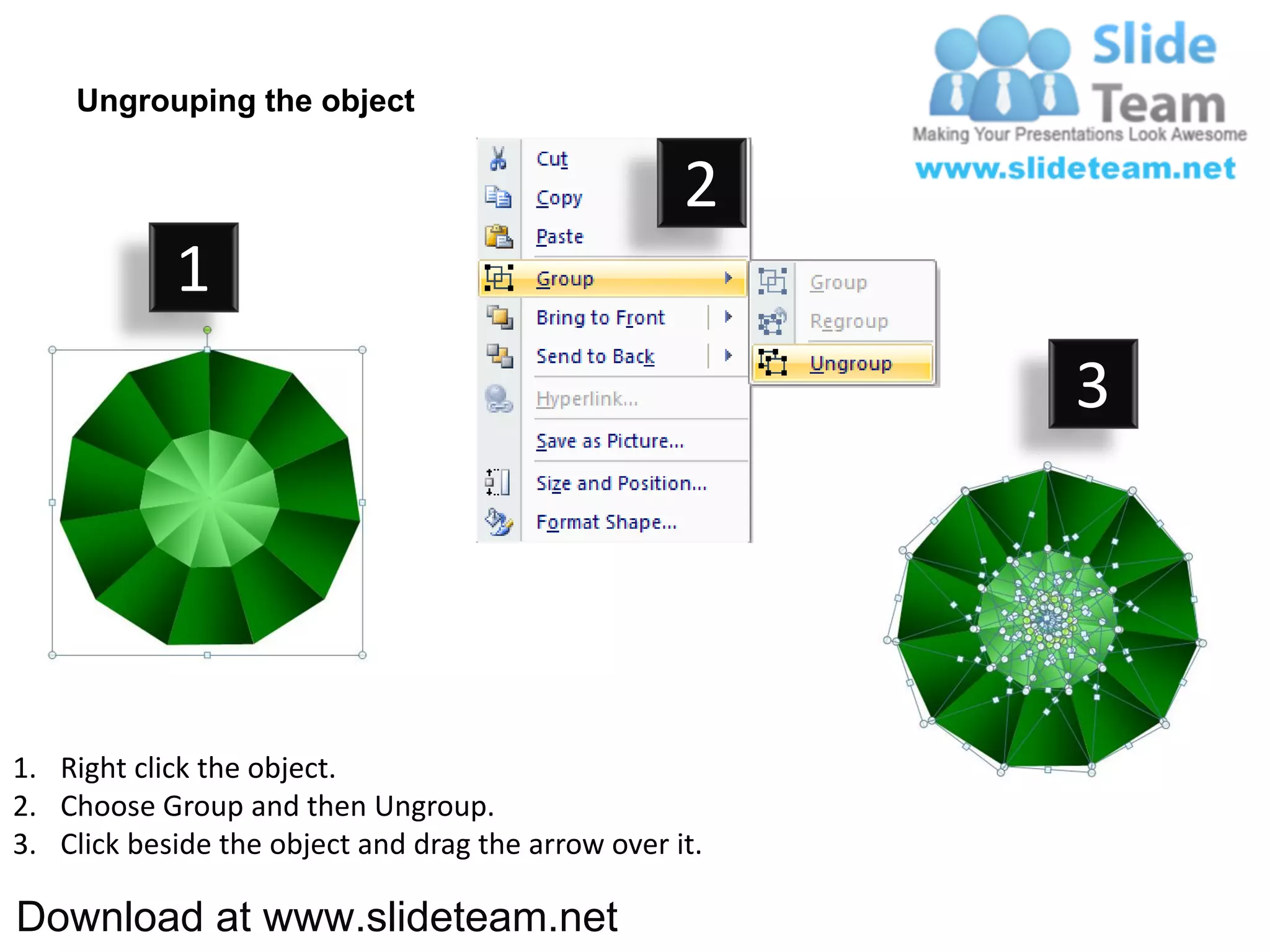 Ungrouping the object

                                                    2
            1
                                                         3




1. Right click the object.
2. Choose Group and then Ungroup.
3. Click beside the object and drag the arrow over it.

Download at www.slideteam.net
 