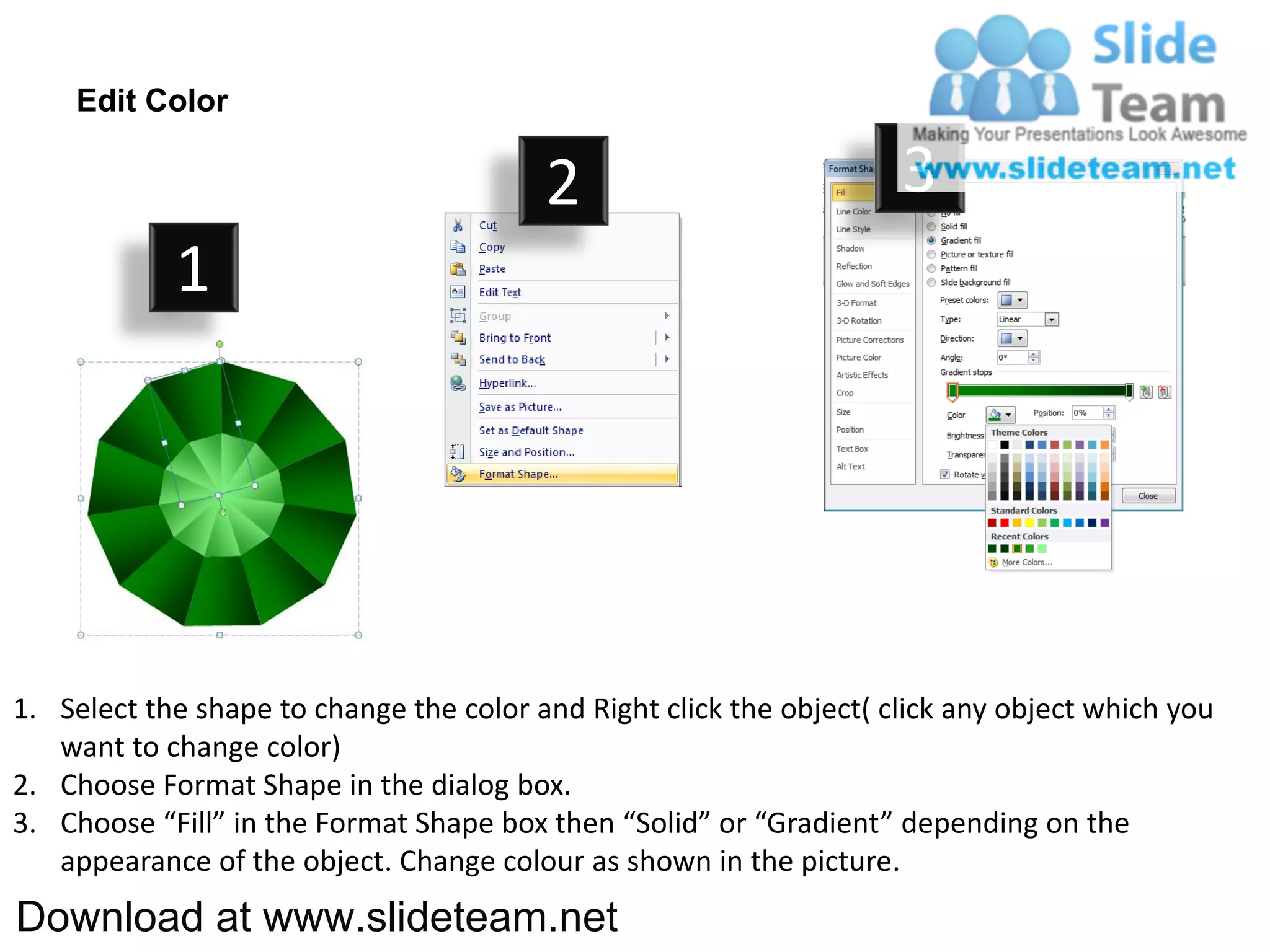 Edit Color

                                         2                           3
            1




1. Select the shape to change the color and Right click the object( click any object which you
   want to change color)
2. Choose Format Shape in the dialog box.
3. Choose “Fill” in the Format Shape box then “Solid” or “Gradient” depending on the
   appearance of the object. Change colour as shown in the picture.
Download at www.slideteam.net
 