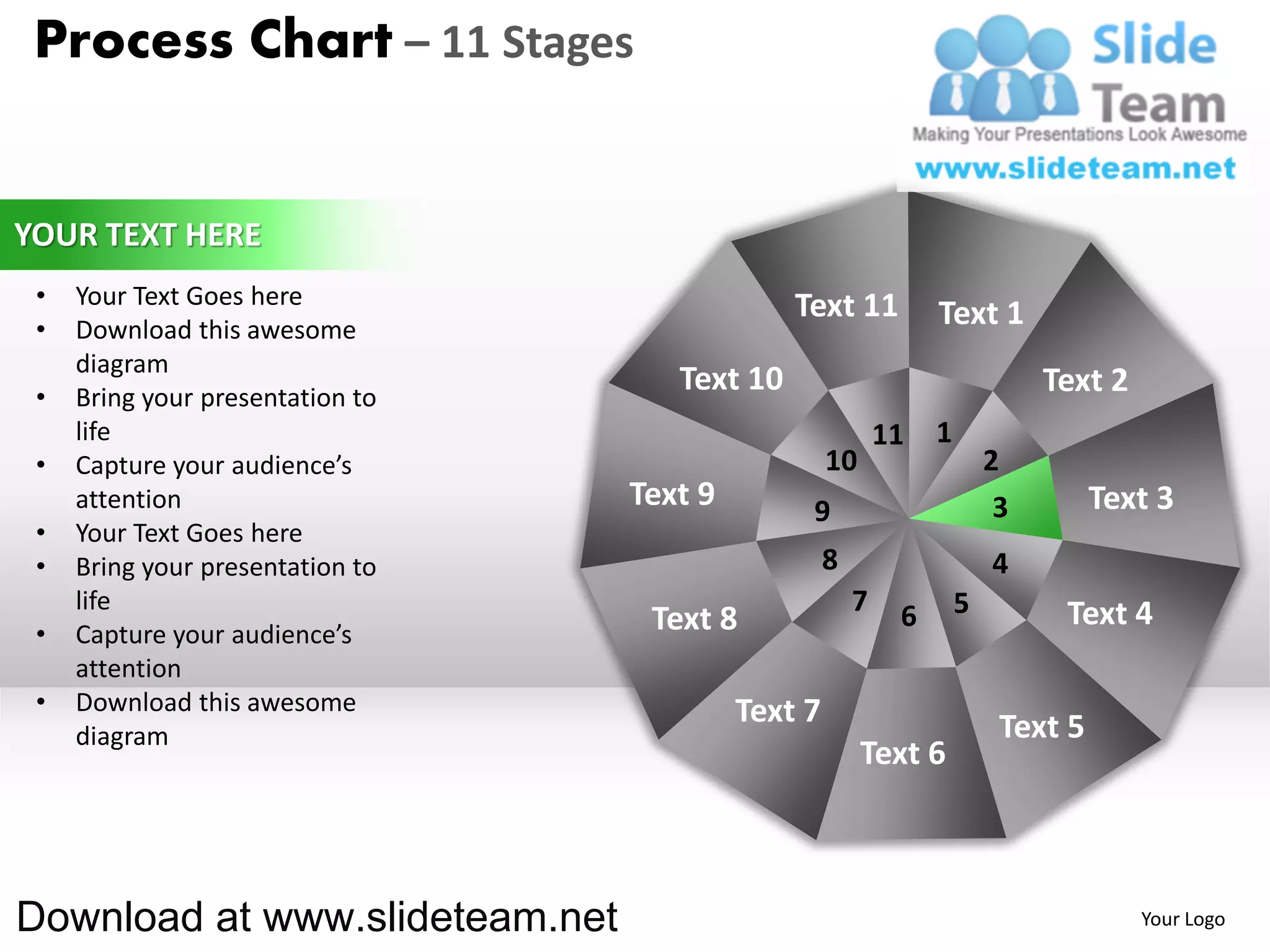 Process Chart – 11 Stages


YOUR TEXT HERE
 •   Your Text Goes here                       Text 11
 •   Download this awesome
                                                                 Text 1
     diagram
 •   Bring your presentation to
                                     Text 10                                  Text 2
     life                                                   11   1
 •   Capture your audience’s                        10                   2
     attention                    Text 9        9                         3        Text 3
 •   Your Text Goes here
 •   Bring your presentation to                     8                    4
     life                                               7    6       5         Text 4
 •   Capture your audience’s       Text 8
     attention
 •   Download this awesome                 Text 7
     diagram                                                              Text 5
                                                         Text 6



Download at www.slideteam.net                                                          Your Logo
 