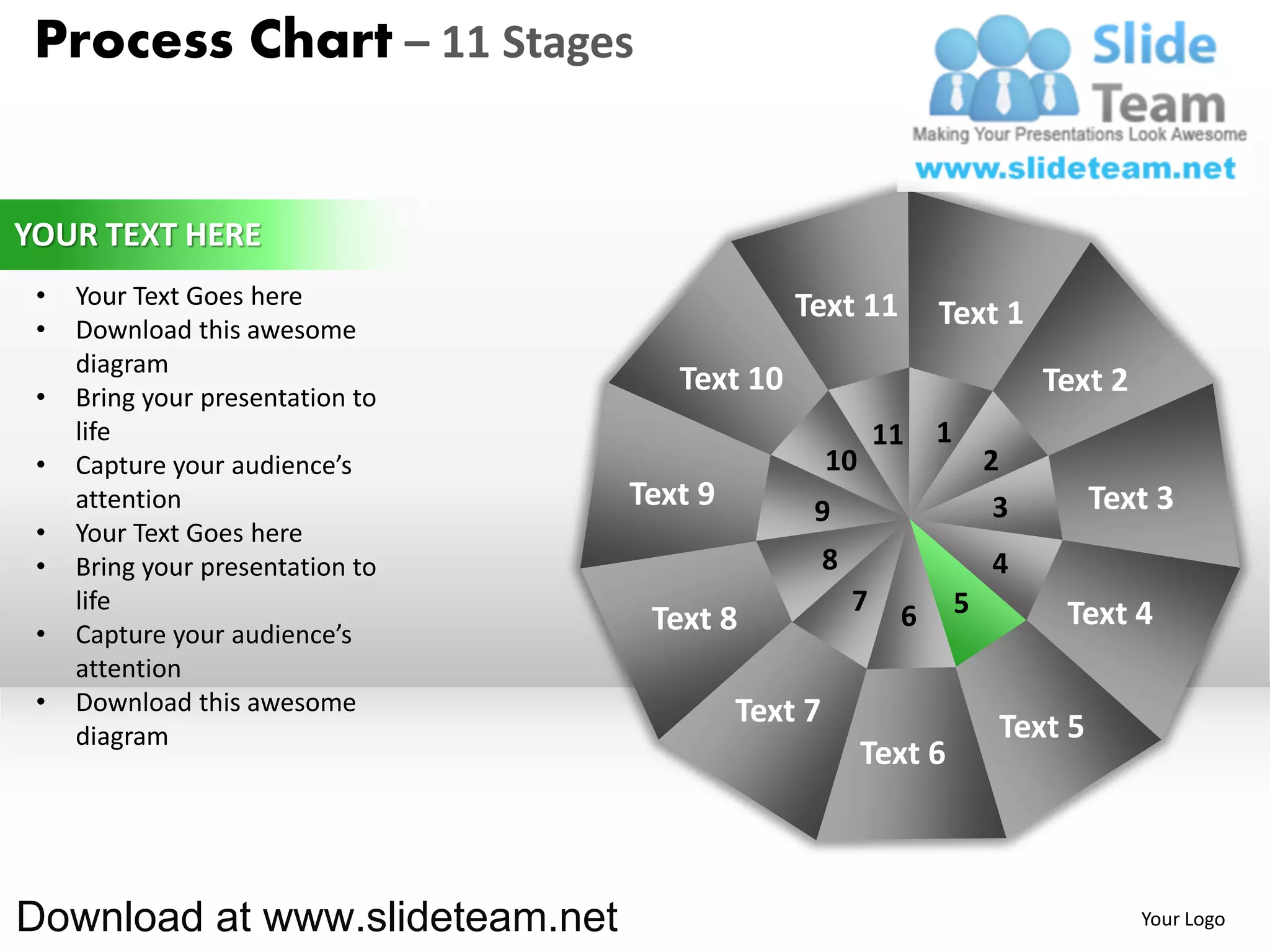 Process Chart – 11 Stages


YOUR TEXT HERE
 •   Your Text Goes here                       Text 11
 •   Download this awesome
                                                                 Text 1
     diagram
 •   Bring your presentation to
                                     Text 10                                  Text 2
     life                                                   11   1
 •   Capture your audience’s                        10                   2
     attention                    Text 9        9                         3        Text 3
 •   Your Text Goes here
 •   Bring your presentation to                     8                    4
     life                                               7    6       5         Text 4
 •   Capture your audience’s       Text 8
     attention
 •   Download this awesome                 Text 7
     diagram                                                              Text 5
                                                         Text 6



Download at www.slideteam.net                                                          Your Logo
 