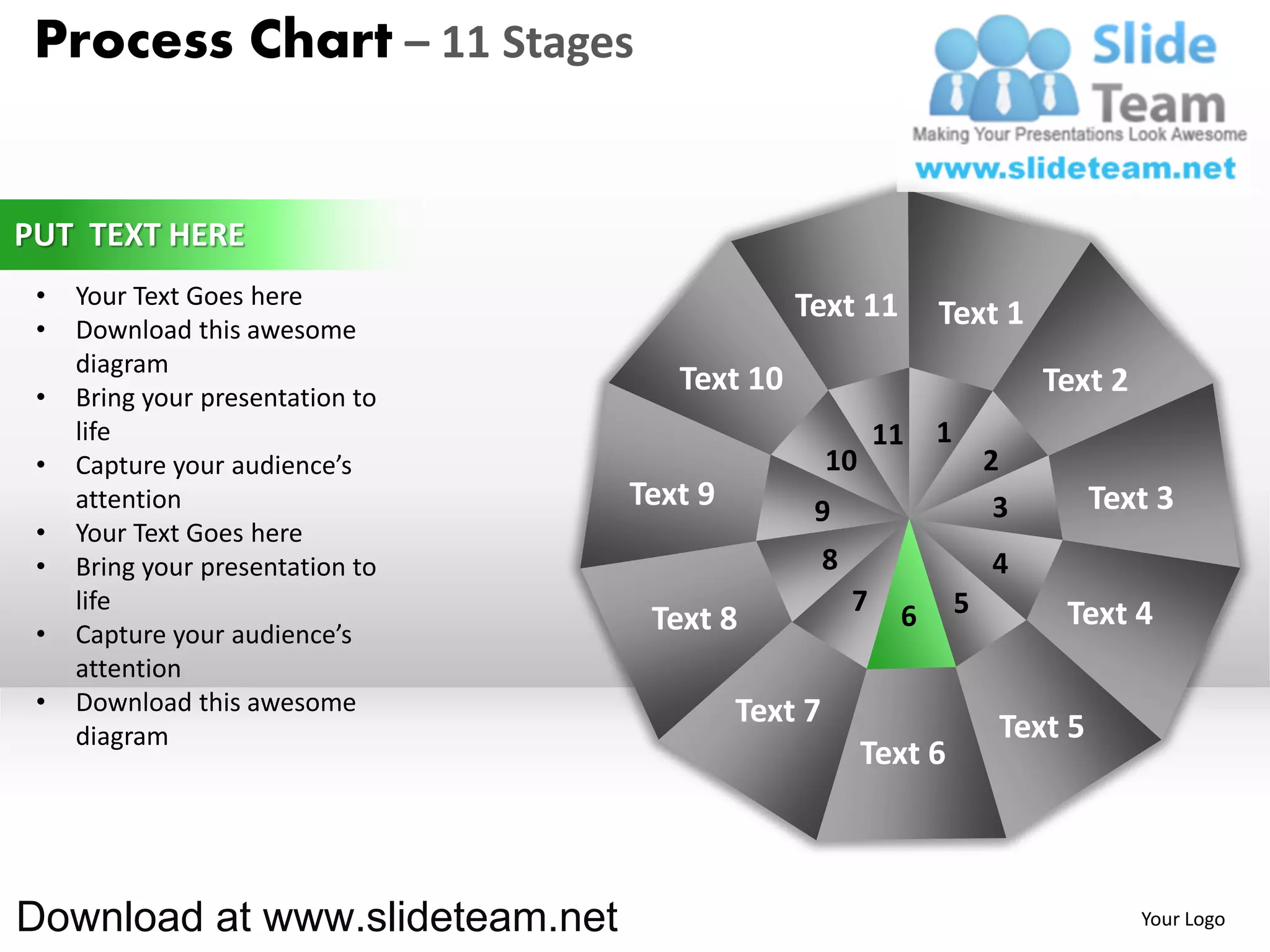 Process Chart – 11 Stages


PUT TEXT HERE
 •   Your Text Goes here                       Text 11
 •   Download this awesome
                                                                 Text 1
     diagram
 •   Bring your presentation to
                                     Text 10                                  Text 2
     life                                                   11   1
 •   Capture your audience’s                        10                   2
     attention                    Text 9        9                         3        Text 3
 •   Your Text Goes here
 •   Bring your presentation to                     8                    4
     life                                               7    6       5         Text 4
 •   Capture your audience’s       Text 8
     attention
 •   Download this awesome                 Text 7
     diagram                                                              Text 5
                                                         Text 6



Download at www.slideteam.net                                                          Your Logo
 