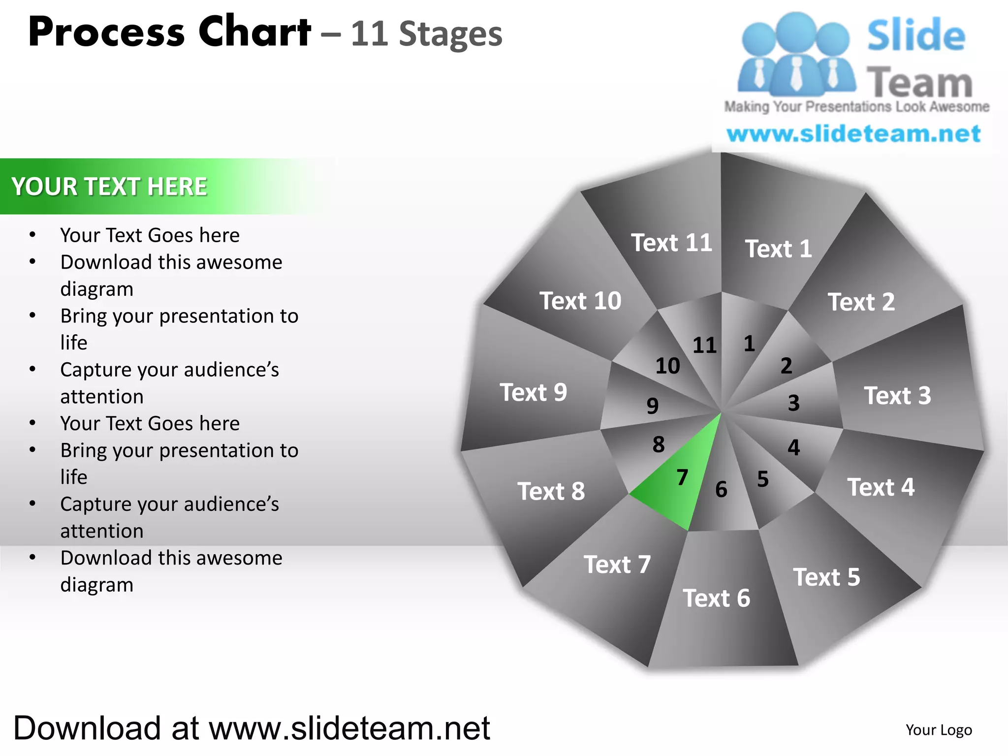 Process Chart – 11 Stages


YOUR TEXT HERE
 •   Your Text Goes here                       Text 11
 •   Download this awesome
                                                                 Text 1
     diagram
 •   Bring your presentation to
                                     Text 10                                  Text 2
     life                                                   11   1
 •   Capture your audience’s                        10                   2
     attention                    Text 9        9                         3        Text 3
 •   Your Text Goes here
 •   Bring your presentation to                     8                    4
     life                                               7    6       5         Text 4
 •   Capture your audience’s       Text 8
     attention
 •   Download this awesome                 Text 7
     diagram                                                              Text 5
                                                         Text 6



Download at www.slideteam.net                                                          Your Logo
 