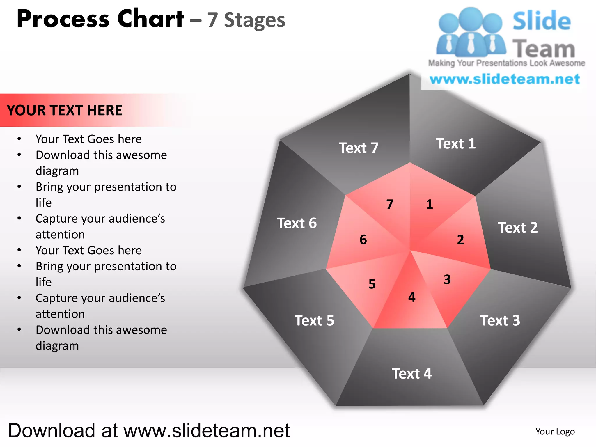 Process Chart – 7 Stages


YOUR TEXT HERE
 •   Your Text Goes here                                            Text 1
 •   Download this awesome                   Text 7
     diagram
 •   Bring your presentation to
     life                                               7       1
 •   Capture your audience’s      Text 6
     attention                                                                 Text 2
                                                6                        2
 •   Your Text Goes here
 •   Bring your presentation to
     life                                           5                3
 •   Capture your audience’s                                4
     attention
                                    Text 5                                   Text 3
 •   Download this awesome
     diagram

                                                        Text 4


Download at www.slideteam.net                                                         Your Logo
 