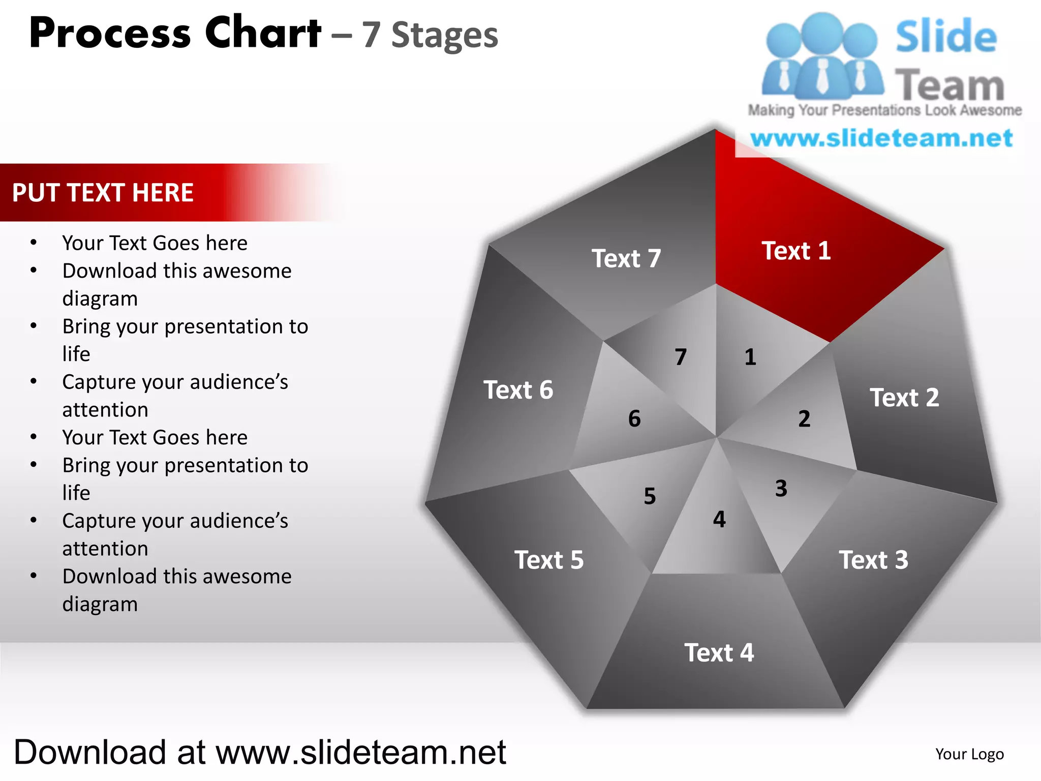 Process Chart – 7 Stages


PUT TEXT HERE
 •   Your Text Goes here                                            Text 1
 •   Download this awesome                   Text 7
     diagram
 •   Bring your presentation to
     life                                               7       1
 •   Capture your audience’s      Text 6
     attention                                                                 Text 2
                                                6                        2
 •   Your Text Goes here
 •   Bring your presentation to
     life                                           5                3
 •   Capture your audience’s                                4
     attention
                                    Text 5                                   Text 3
 •   Download this awesome
     diagram

                                                        Text 4


Download at www.slideteam.net                                                         Your Logo
 