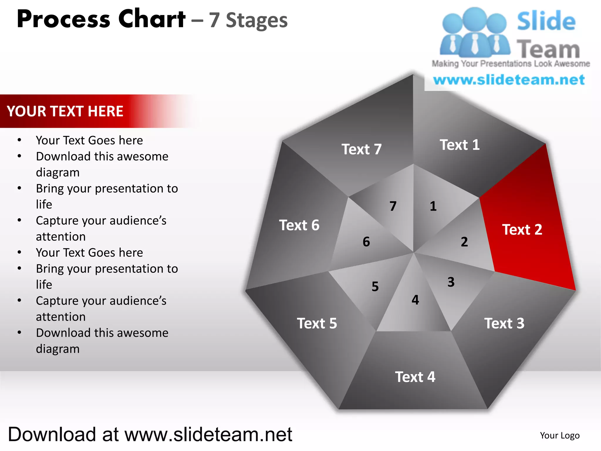 Process Chart – 7 Stages


YOUR TEXT HERE
 •   Your Text Goes here                                            Text 1
 •   Download this awesome                   Text 7
     diagram
 •   Bring your presentation to
     life                                               7       1
 •   Capture your audience’s      Text 6
     attention                                                                 Text 2
                                                6                        2
 •   Your Text Goes here
 •   Bring your presentation to
     life                                           5                3
 •   Capture your audience’s                                4
     attention
                                    Text 5                                   Text 3
 •   Download this awesome
     diagram

                                                        Text 4


Download at www.slideteam.net                                                         Your Logo
 