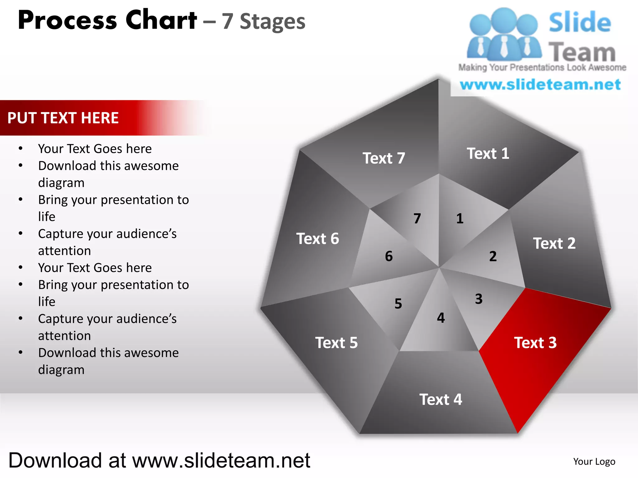 Process Chart – 7 Stages


PUT TEXT HERE
 •   Your Text Goes here                                            Text 1
 •   Download this awesome                   Text 7
     diagram
 •   Bring your presentation to
     life                                               7       1
 •   Capture your audience’s      Text 6
     attention                                                                 Text 2
                                                6                        2
 •   Your Text Goes here
 •   Bring your presentation to
     life                                           5                3
 •   Capture your audience’s                                4
     attention
                                    Text 5                                   Text 3
 •   Download this awesome
     diagram

                                                        Text 4


Download at www.slideteam.net                                                         Your Logo
 