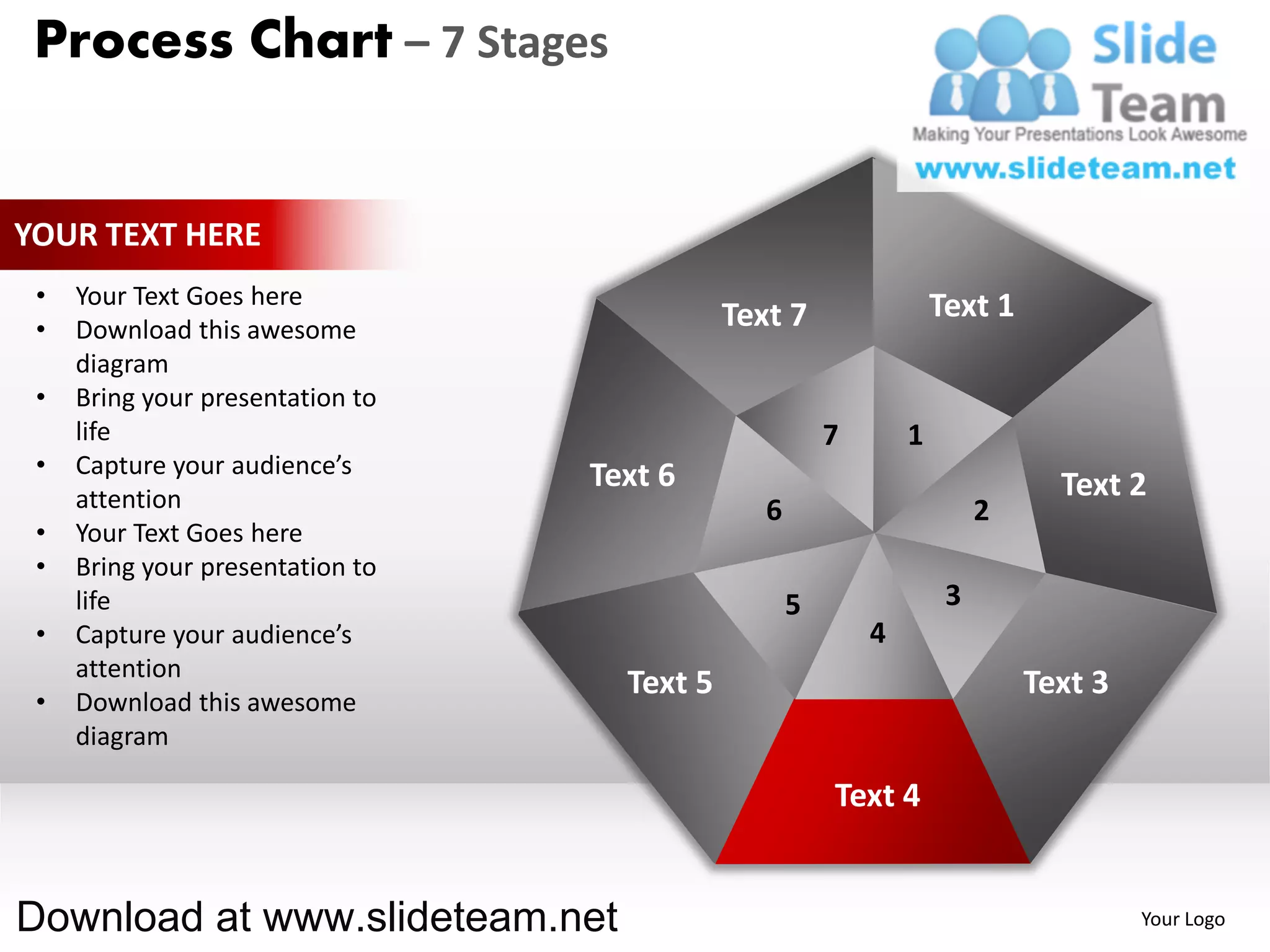 Process Chart – 7 Stages


YOUR TEXT HERE
 •   Your Text Goes here                                            Text 1
 •   Download this awesome                   Text 7
     diagram
 •   Bring your presentation to
     life                                               7       1
 •   Capture your audience’s      Text 6
     attention                                                                 Text 2
                                                6                        2
 •   Your Text Goes here
 •   Bring your presentation to
     life                                           5                3
 •   Capture your audience’s                                4
     attention
                                    Text 5                                   Text 3
 •   Download this awesome
     diagram

                                                        Text 4


Download at www.slideteam.net                                                         Your Logo
 