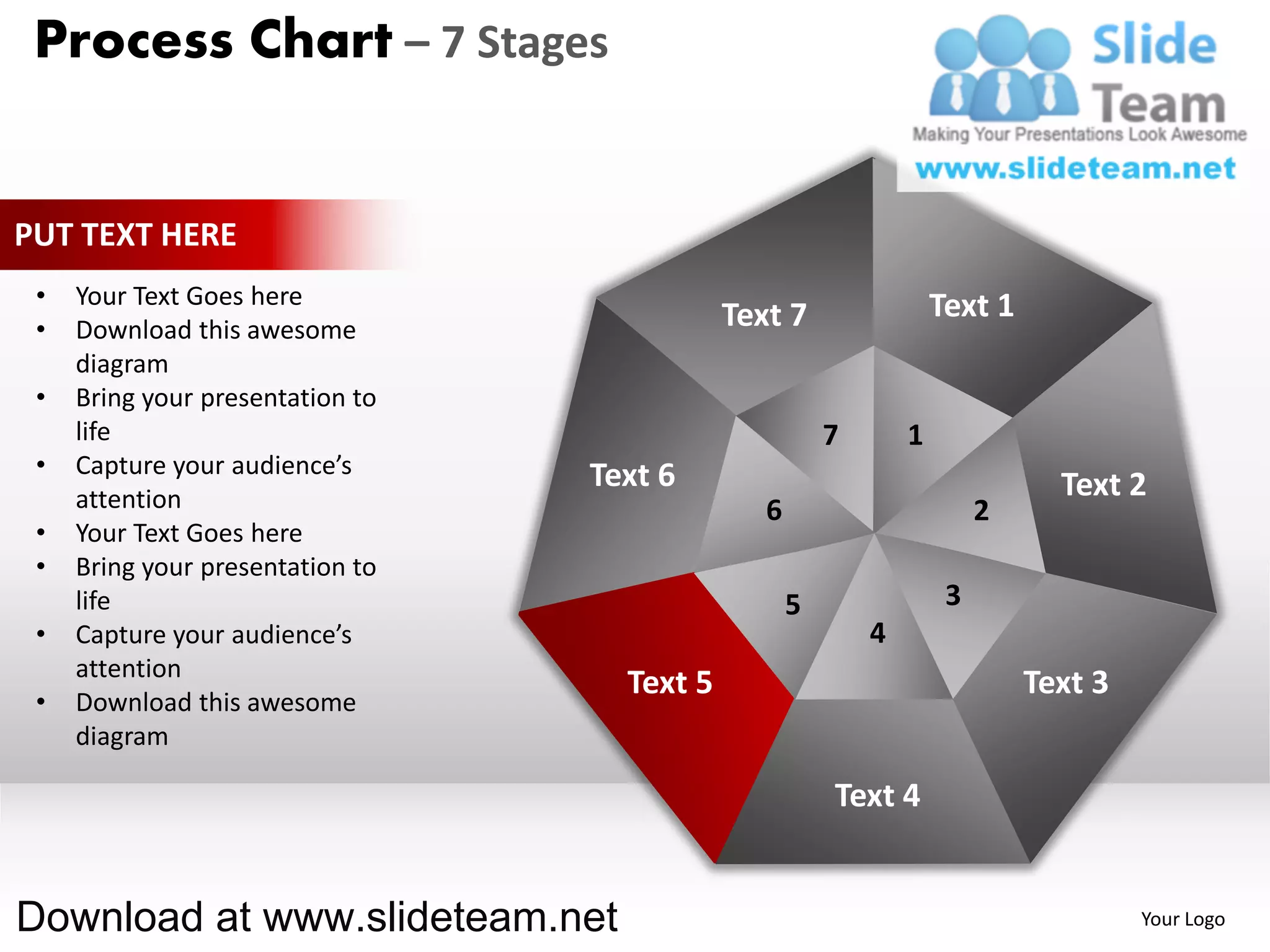 Process Chart – 7 Stages


PUT TEXT HERE
 •   Your Text Goes here                                            Text 1
 •   Download this awesome                   Text 7
     diagram
 •   Bring your presentation to
     life                                               7       1
 •   Capture your audience’s      Text 6
     attention                                                                 Text 2
                                                6                        2
 •   Your Text Goes here
 •   Bring your presentation to
     life                                           5                3
 •   Capture your audience’s                                4
     attention
                                    Text 5                                   Text 3
 •   Download this awesome
     diagram

                                                        Text 4


Download at www.slideteam.net                                                         Your Logo
 