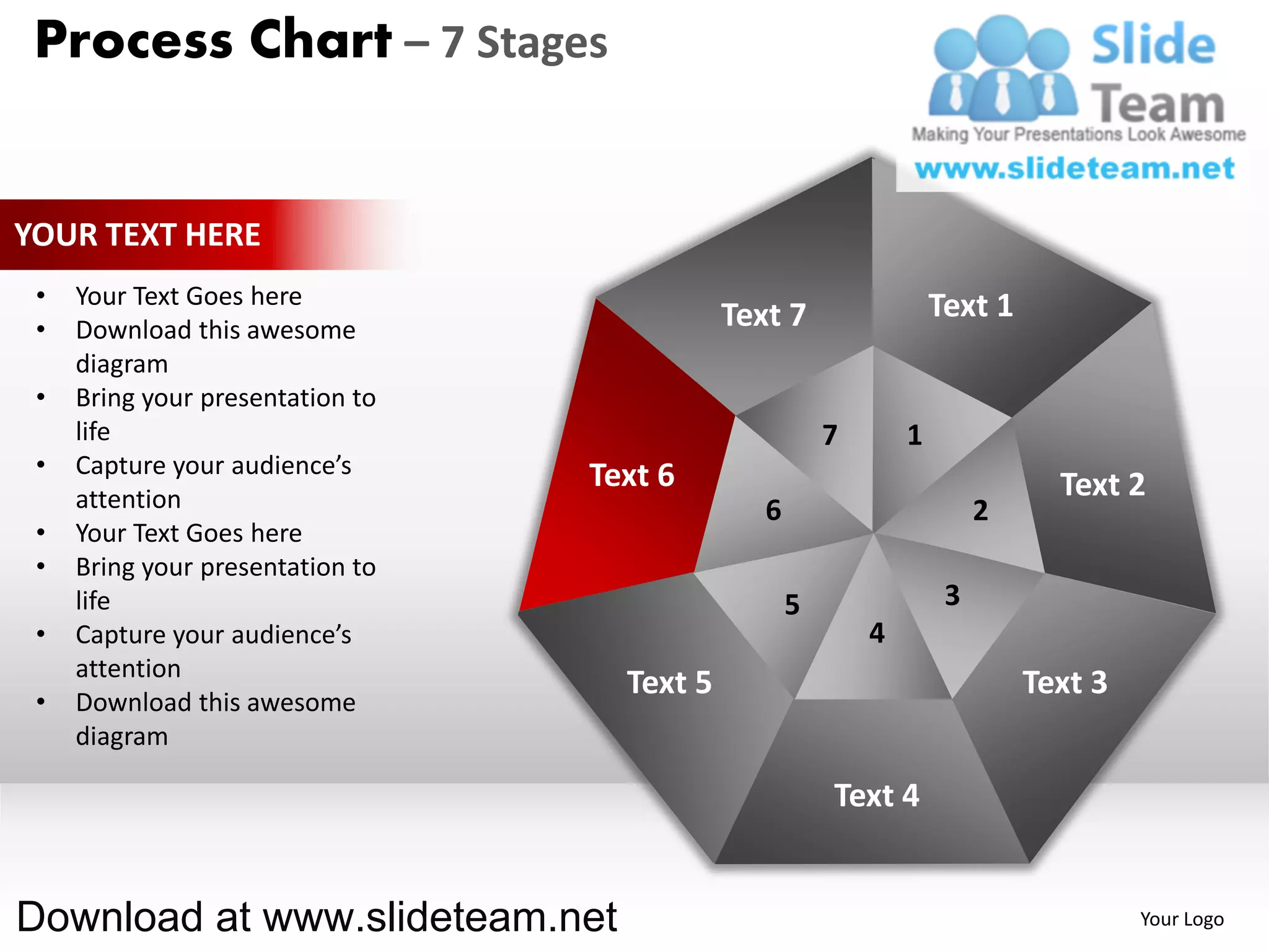 Process Chart – 7 Stages


YOUR TEXT HERE
 •   Your Text Goes here                                            Text 1
 •   Download this awesome                   Text 7
     diagram
 •   Bring your presentation to
     life                                               7       1
 •   Capture your audience’s      Text 6
     attention                                                                 Text 2
                                                6                        2
 •   Your Text Goes here
 •   Bring your presentation to
     life                                           5                3
 •   Capture your audience’s                                4
     attention
                                    Text 5                                   Text 3
 •   Download this awesome
     diagram

                                                        Text 4


Download at www.slideteam.net                                                         Your Logo
 