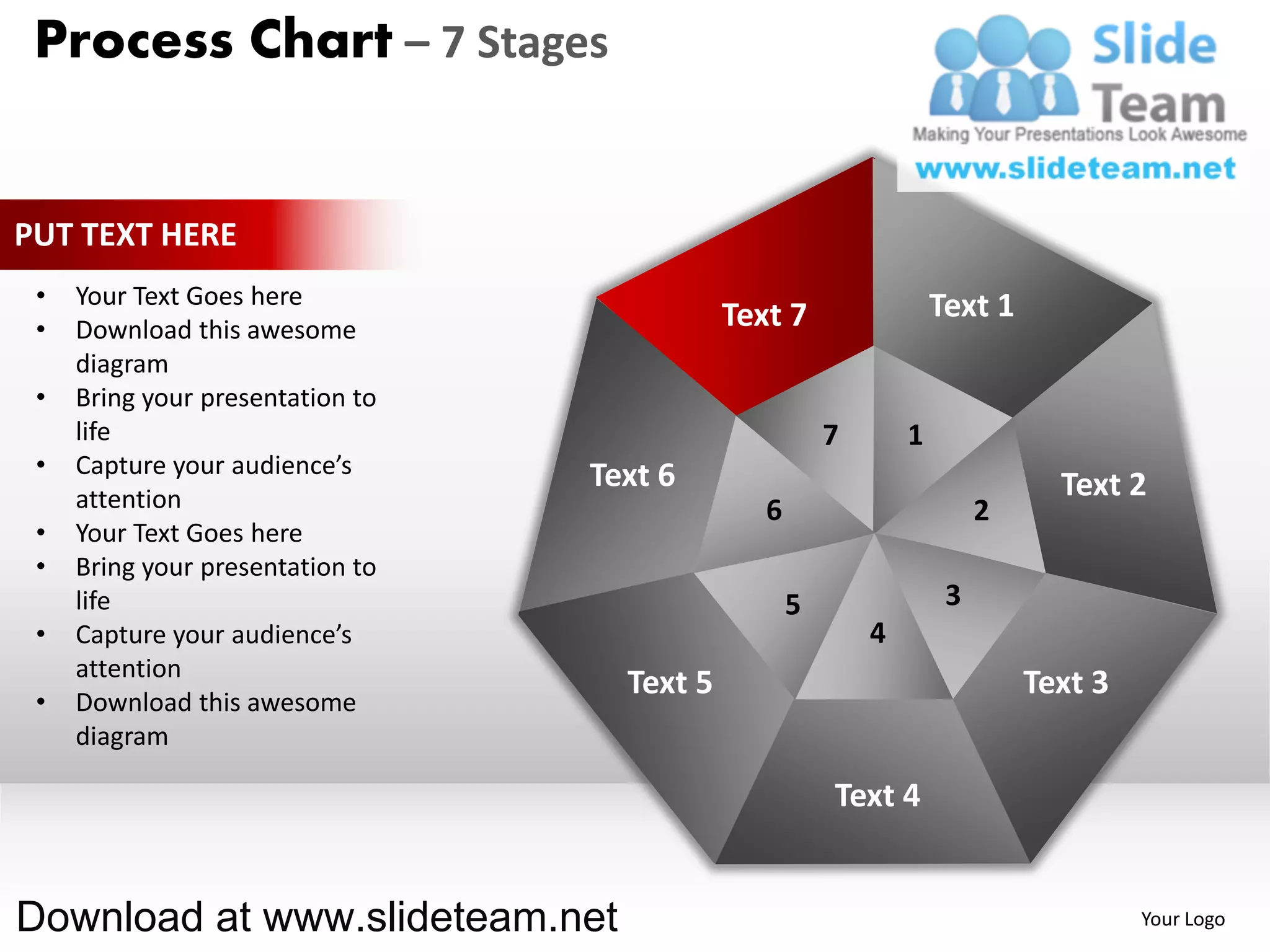 Process Chart – 7 Stages


PUT TEXT HERE
 •   Your Text Goes here                                            Text 1
 •   Download this awesome                   Text 7
     diagram
 •   Bring your presentation to
     life                                               7       1
 •   Capture your audience’s      Text 6
     attention                                                                 Text 2
                                                6                        2
 •   Your Text Goes here
 •   Bring your presentation to
     life                                           5                3
 •   Capture your audience’s                                4
     attention
                                    Text 5                                   Text 3
 •   Download this awesome
     diagram

                                                        Text 4


Download at www.slideteam.net                                                         Your Logo
 
