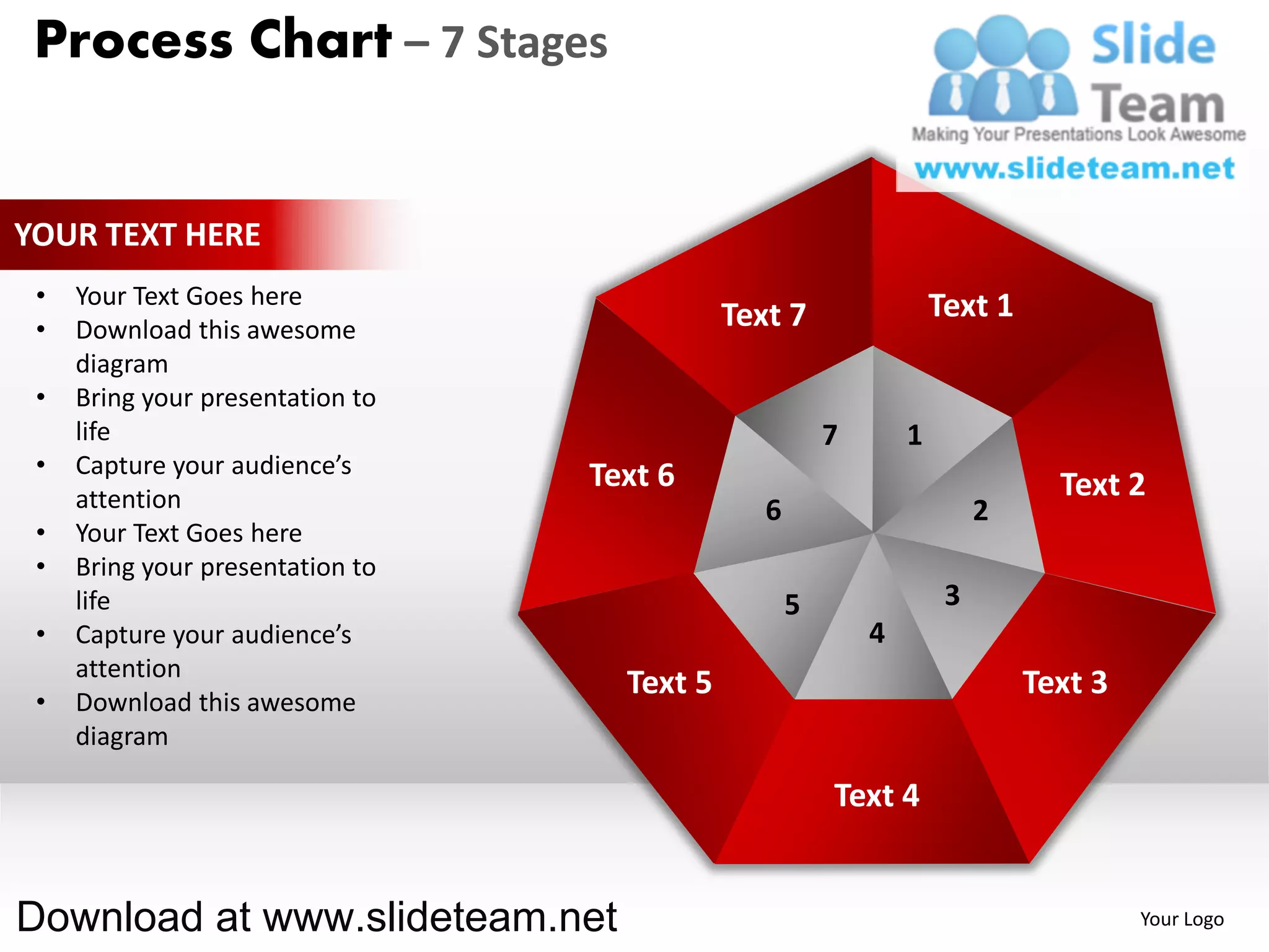Process Chart – 7 Stages


YOUR TEXT HERE
 •   Your Text Goes here                                            Text 1
 •   Download this awesome                   Text 7
     diagram
 •   Bring your presentation to
     life                                               7       1
 •   Capture your audience’s      Text 6
     attention                                                                 Text 2
                                                6                        2
 •   Your Text Goes here
 •   Bring your presentation to
     life                                           5                3
 •   Capture your audience’s                                4
     attention
                                    Text 5                                   Text 3
 •   Download this awesome
     diagram

                                                        Text 4


Download at www.slideteam.net                                                         Your Logo
 