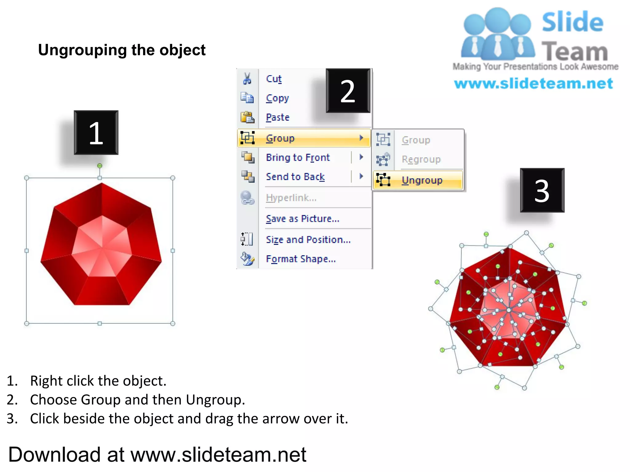 Ungrouping the object

                                                    2
            1
                                                         3




1. Right click the object.
2. Choose Group and then Ungroup.
3. Click beside the object and drag the arrow over it.

Download at www.slideteam.net
 
