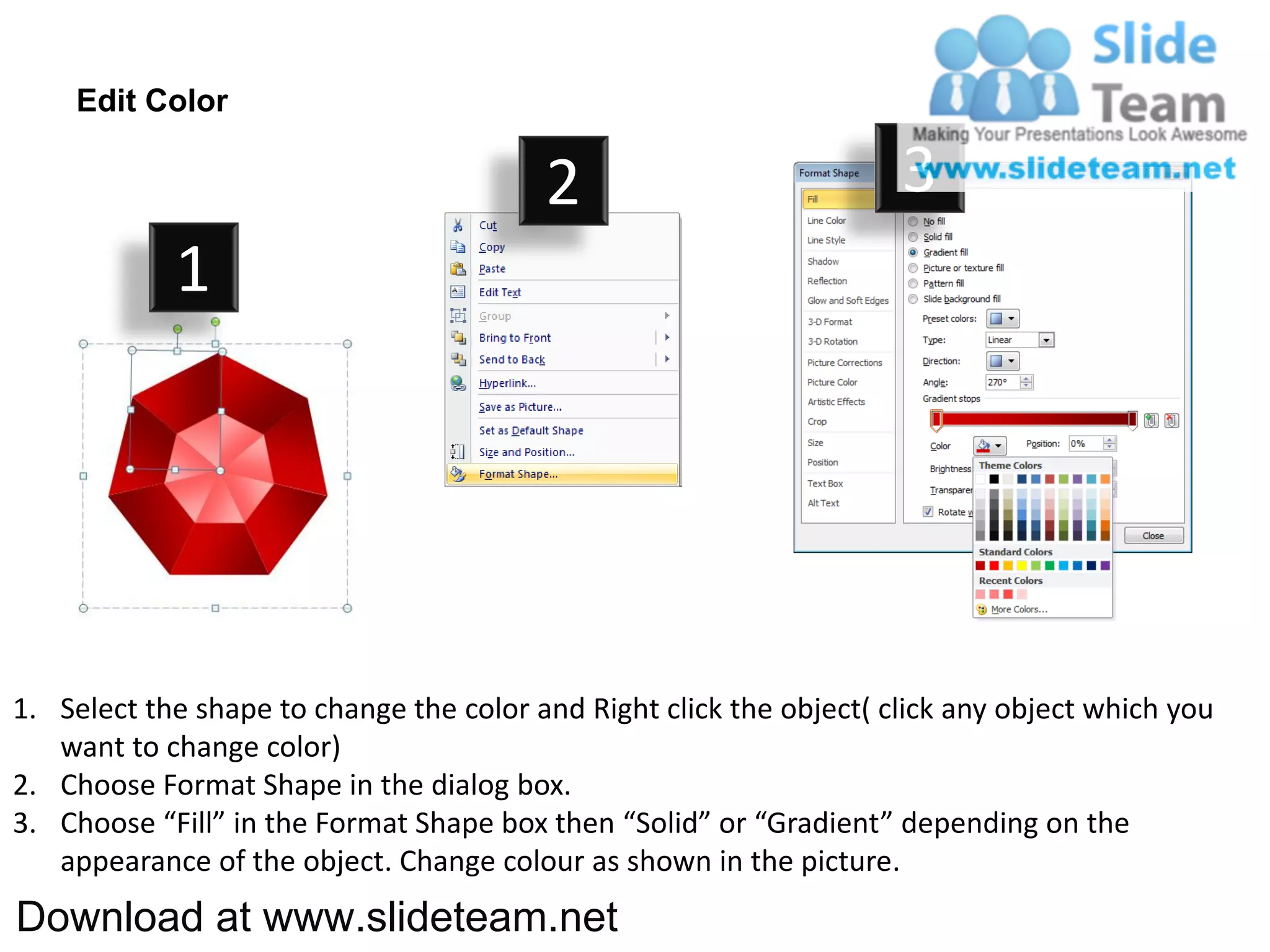 Edit Color

                                         2                           3
            1




1. Select the shape to change the color and Right click the object( click any object which you
   want to change color)
2. Choose Format Shape in the dialog box.
3. Choose “Fill” in the Format Shape box then “Solid” or “Gradient” depending on the
   appearance of the object. Change colour as shown in the picture.
Download at www.slideteam.net
 