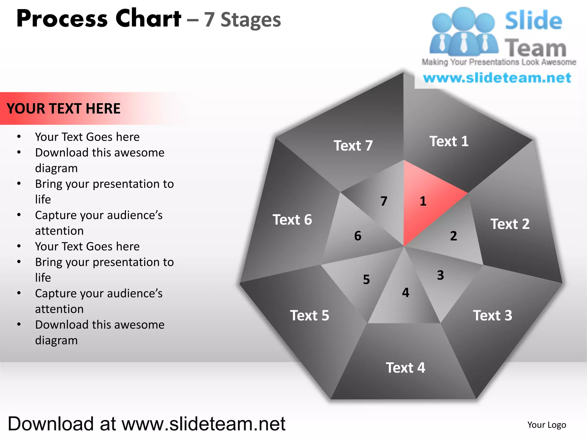 Process Chart – 7 Stages


YOUR TEXT HERE
 •   Your Text Goes here                                            Text 1
 •   Download this awesome                   Text 7
     diagram
 •   Bring your presentation to
     life                                               7       1
 •   Capture your audience’s      Text 6
     attention                                                                 Text 2
                                                6                        2
 •   Your Text Goes here
 •   Bring your presentation to
     life                                           5                3
 •   Capture your audience’s                                4
     attention
                                    Text 5                                   Text 3
 •   Download this awesome
     diagram

                                                        Text 4


Download at www.slideteam.net                                                         Your Logo
 