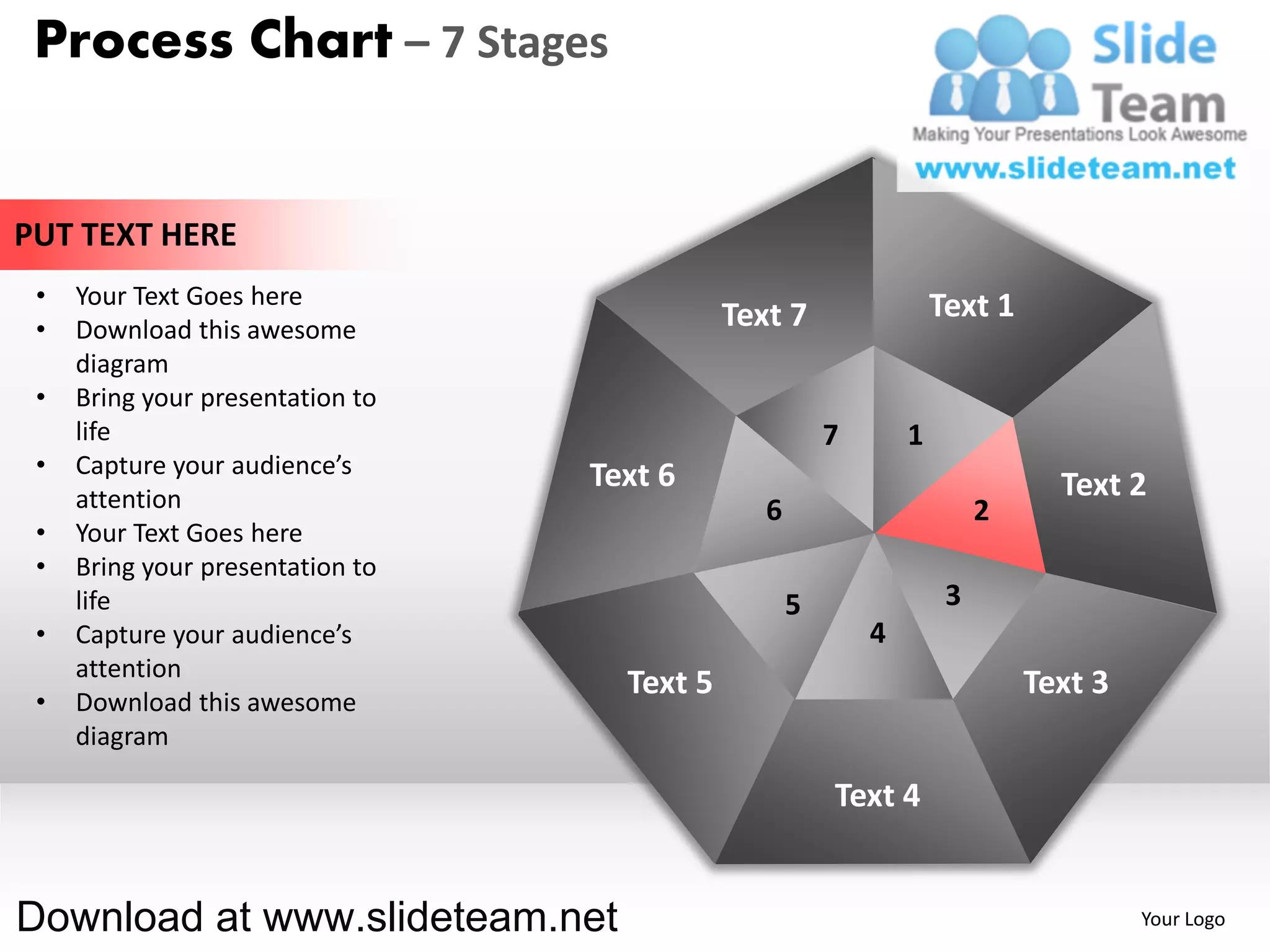 Process Chart – 7 Stages


PUT TEXT HERE
 •   Your Text Goes here                                            Text 1
 •   Download this awesome                   Text 7
     diagram
 •   Bring your presentation to
     life                                               7       1
 •   Capture your audience’s      Text 6
     attention                                                                 Text 2
                                                6                        2
 •   Your Text Goes here
 •   Bring your presentation to
     life                                           5                3
 •   Capture your audience’s                                4
     attention
                                    Text 5                                   Text 3
 •   Download this awesome
     diagram

                                                        Text 4


Download at www.slideteam.net                                                         Your Logo
 