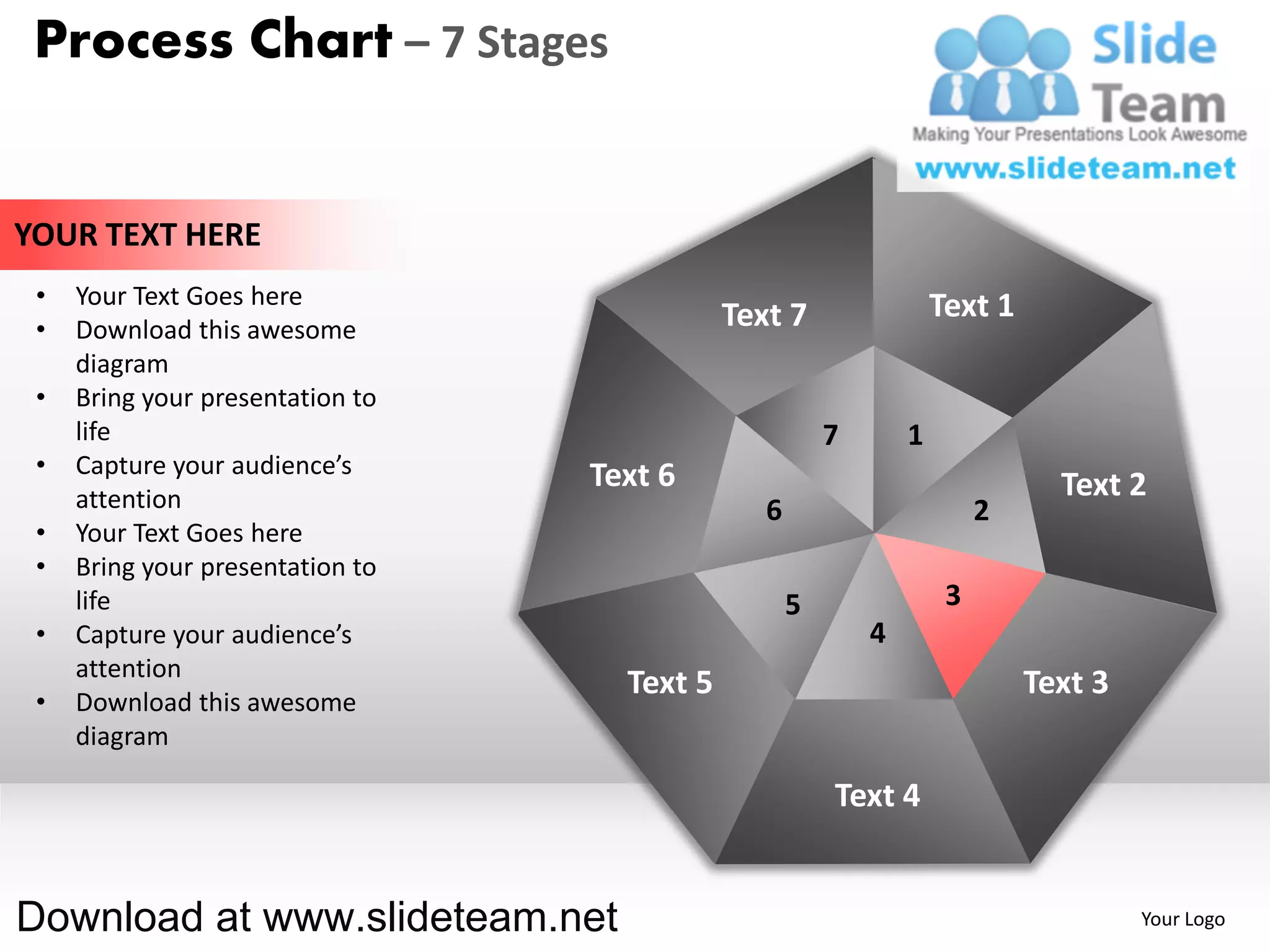 Process Chart – 7 Stages


YOUR TEXT HERE
 •   Your Text Goes here                                            Text 1
 •   Download this awesome                   Text 7
     diagram
 •   Bring your presentation to
     life                                               7       1
 •   Capture your audience’s      Text 6
     attention                                                                 Text 2
                                                6                        2
 •   Your Text Goes here
 •   Bring your presentation to
     life                                           5                3
 •   Capture your audience’s                                4
     attention
                                    Text 5                                   Text 3
 •   Download this awesome
     diagram

                                                        Text 4


Download at www.slideteam.net                                                         Your Logo
 