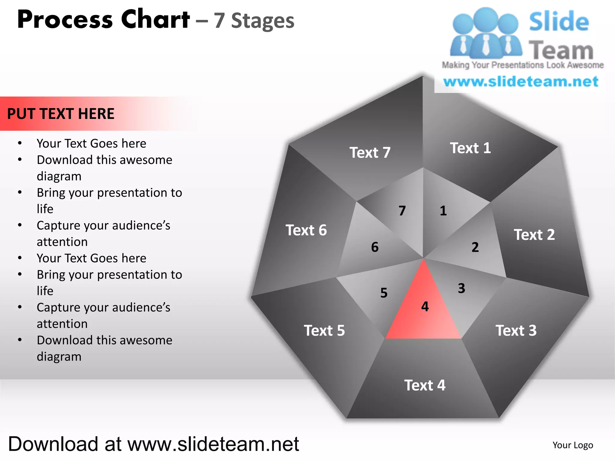Process Chart – 7 Stages


PUT TEXT HERE
 •   Your Text Goes here                                            Text 1
 •   Download this awesome                   Text 7
     diagram
 •   Bring your presentation to
     life                                               7       1
 •   Capture your audience’s      Text 6
     attention                                                                 Text 2
                                                6                        2
 •   Your Text Goes here
 •   Bring your presentation to
     life                                           5                3
 •   Capture your audience’s                                4
     attention
                                    Text 5                                   Text 3
 •   Download this awesome
     diagram

                                                        Text 4


Download at www.slideteam.net                                                         Your Logo
 