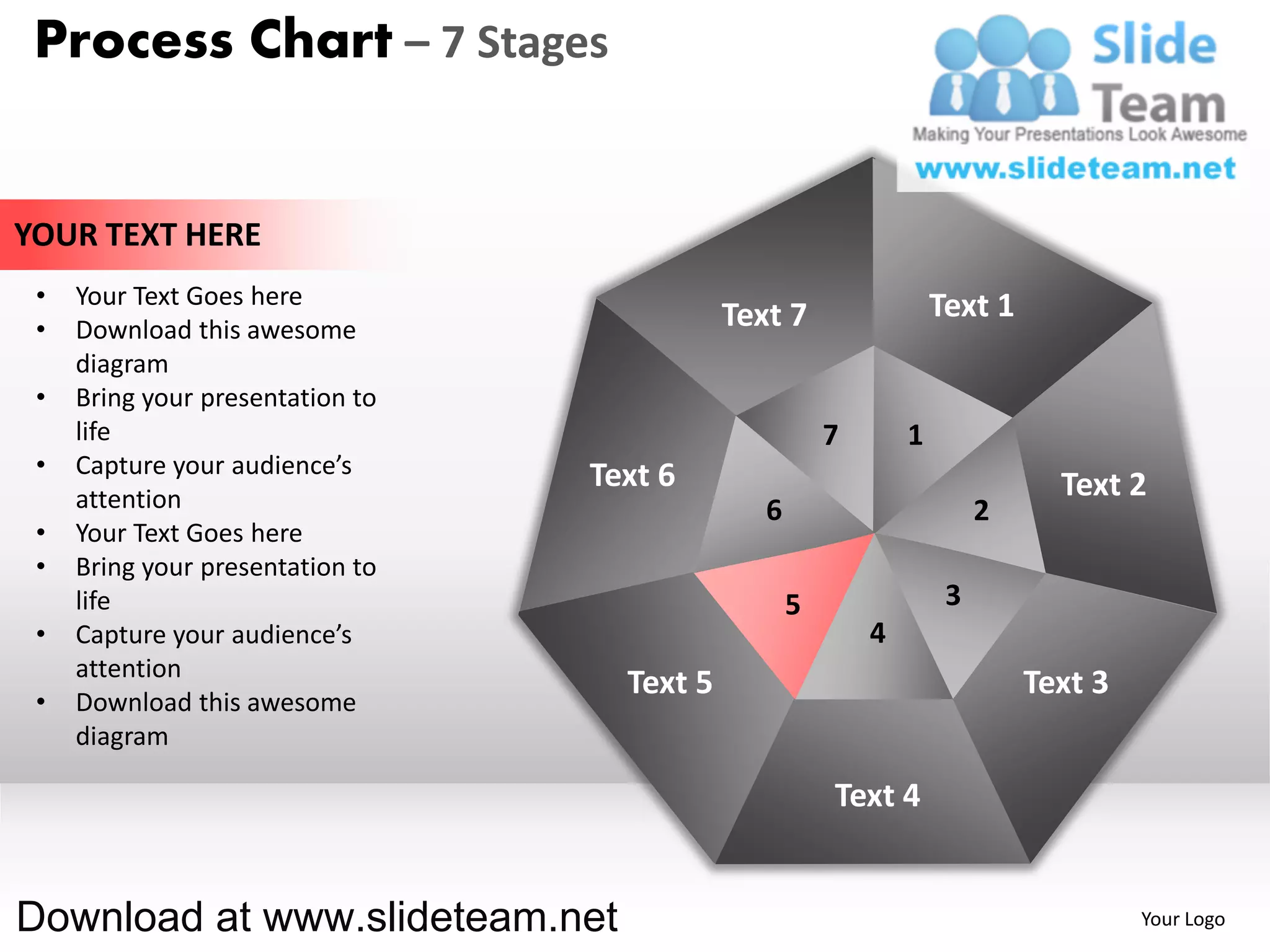 Process Chart – 7 Stages


YOUR TEXT HERE
 •   Your Text Goes here                                            Text 1
 •   Download this awesome                   Text 7
     diagram
 •   Bring your presentation to
     life                                               7       1
 •   Capture your audience’s      Text 6
     attention                                                                 Text 2
                                                6                        2
 •   Your Text Goes here
 •   Bring your presentation to
     life                                           5                3
 •   Capture your audience’s                                4
     attention
                                    Text 5                                   Text 3
 •   Download this awesome
     diagram

                                                        Text 4


Download at www.slideteam.net                                                         Your Logo
 