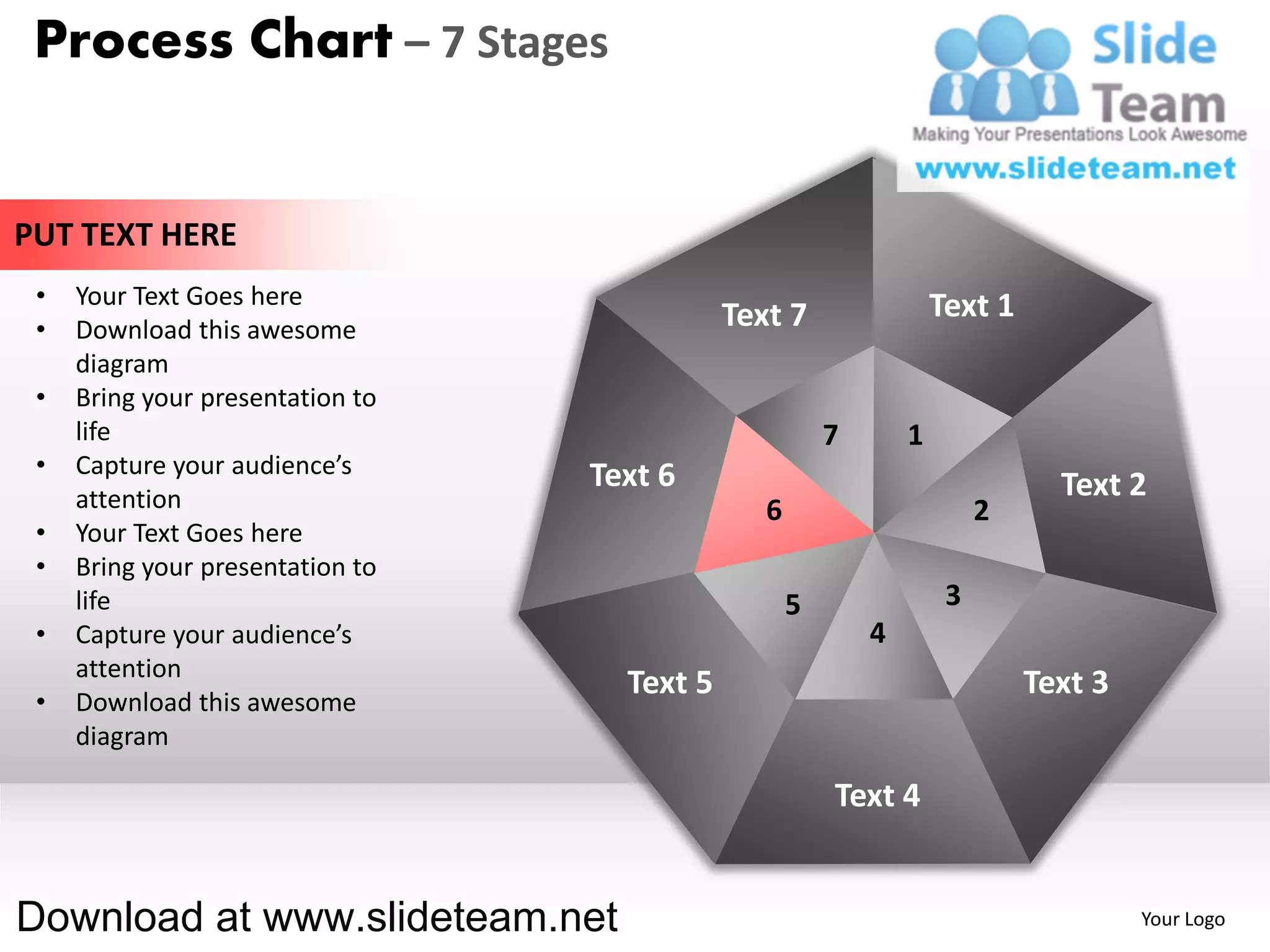 Process Chart – 7 Stages


PUT TEXT HERE
 •   Your Text Goes here                                            Text 1
 •   Download this awesome                   Text 7
     diagram
 •   Bring your presentation to
     life                                               7       1
 •   Capture your audience’s      Text 6
     attention                                                                 Text 2
                                                6                        2
 •   Your Text Goes here
 •   Bring your presentation to
     life                                           5                3
 •   Capture your audience’s                                4
     attention
                                    Text 5                                   Text 3
 •   Download this awesome
     diagram

                                                        Text 4


Download at www.slideteam.net                                                         Your Logo
 