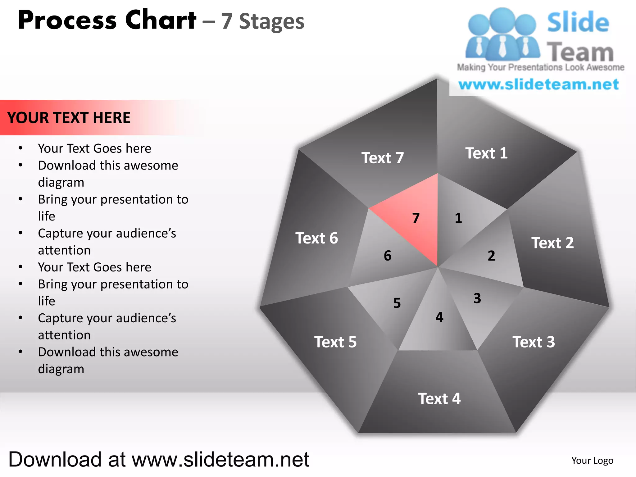 Process Chart – 7 Stages


YOUR TEXT HERE
 •   Your Text Goes here                                            Text 1
 •   Download this awesome                   Text 7
     diagram
 •   Bring your presentation to
     life                                               7       1
 •   Capture your audience’s      Text 6
     attention                                                                 Text 2
                                                6                        2
 •   Your Text Goes here
 •   Bring your presentation to
     life                                           5                3
 •   Capture your audience’s                                4
     attention
                                    Text 5                                   Text 3
 •   Download this awesome
     diagram

                                                        Text 4


Download at www.slideteam.net                                                         Your Logo
 