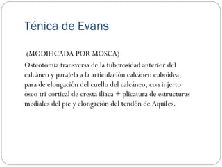 Ténica de Evans
(MODIFICADA POR MOSCA)
Osteotomía transversa de la tuberosidad anterior del
calcáneo y paralela a la articulación calcáneo cuboidea,
para de elongación del cuello del calcáneo, con injerto
óseo tri cortical de cresta iliaca + plicatura de estructuras
mediales del pie y elongación del tendón de Aquiles.
 