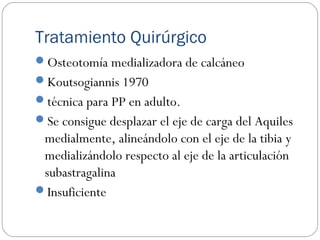 Tratamiento Quirúrgico
Osteotomía medializadora de calcáneo
Koutsogiannis 1970
técnica para PP en adulto.
Se consigue desplazar el eje de carga del Aquiles
medialmente, alineándolo con el eje de la tibia y
medializándolo respecto al eje de la articulación
subastragalina
Insuficiente
 