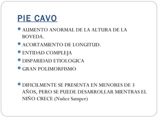 PIE CAVO
AUMENTO ANORMAL DE LA ALTURA DE LA
BOVEDA.
ACORTAMIENTO DE LONGITUD.
ENTIDAD COMPLEJA
DISPARIDAD ETIOLOGICA
GRAN POLIMORFISMO
DIFICILMENTE SE PRESENTA EN MENORES DE 3
AÑOS, PERO SE PUEDE DESARROLLAR MIENTRAS EL
NIÑO CRECE (Nuñez Samper)
 