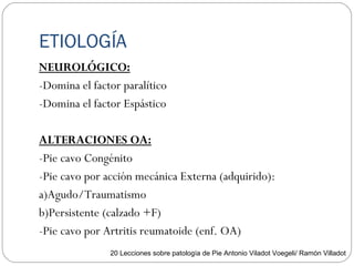 ETIOLOGÍA
NEUROLÓGICO:
-Domina el factor paralítico
-Domina el factor Espástico
ALTERACIONES OA:
-Pie cavo Congénito
-Pie cavo por acción mecánica Externa (adquirido):
a)Agudo/Traumatismo
b)Persistente (calzado +F)
-Pie cavo por Artritis reumatoide (enf. OA)
20 Lecciones sobre patología de Pie Antonio Viladot Voegeli/ Ramón Villadot
 
