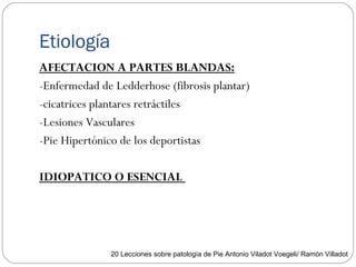 Etiología
AFECTACION A PARTES BLANDAS:
-Enfermedad de Ledderhose (fibrosis plantar)
-cicatrices plantares retráctiles
-Lesiones Vasculares
-Pie Hipertónico de los deportistas
IDIOPATICO O ESENCIAL
20 Lecciones sobre patología de Pie Antonio Viladot Voegeli/ Ramón Villadot
 