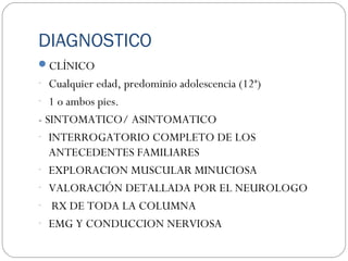 DIAGNOSTICO
CLÍNICO
- Cualquier edad, predominio adolescencia (12ª)
- 1 o ambos pies.
- SINTOMATICO/ ASINTOMATICO
- INTERROGATORIO COMPLETO DE LOS
ANTECEDENTES FAMILIARES
- EXPLORACION MUSCULAR MINUCIOSA
- VALORACIÓN DETALLADA POR EL NEUROLOGO
- RX DE TODA LA COLUMNA
- EMG Y CONDUCCION NERVIOSA
 
