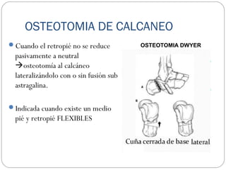 OSTEOTOMIA DE CALCANEO
Cuando el retropié no se reduce
pasivamente a neutral
osteotomía al calcáneo
lateralizándolo con o sin fusión sub
astragalina.
Indicada cuando existe un medio
pié y retropié FLEXIBLES
OSTEOTOMIA DWYER
 
