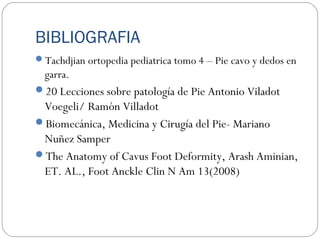 BIBLIOGRAFIA
Tachdjian ortopedia pediatrica tomo 4 – Pie cavo y dedos en
garra.
20 Lecciones sobre patología de Pie Antonio Viladot
Voegeli/ Ramón Villadot
Biomecánica, Medicina y Cirugía del Pie- Mariano
Nuñez Samper
The Anatomy of Cavus Foot Deformity, Arash Aminian,
ET. AL., Foot Anckle Clin N Am 13(2008)
 