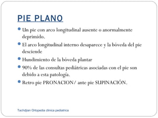 PIE PLANO
Un pie con arco longitudinal ausente o anormalmente
deprimido.
El arco longitudinal interno desaparece y la bóveda del pie
desciende
Hundimiento de la bóveda plantar
90% de las consultas pediátricas asociadas con el pie son
debido a esta patología.
Retro pie PRONACION/ ante pie SUPINACIÓN.
Tachdjian Ortopedia clinica pediatrica
 