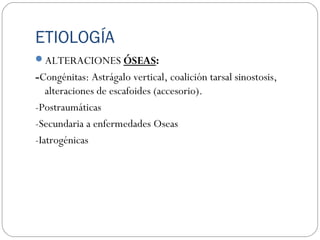 ETIOLOGÍA
ALTERACIONES ÓSEAS:
-Congénitas: Astrágalo vertical, coalición tarsal sinostosis,
alteraciones de escafoides (accesorio).
-Postraumáticas
-Secundaria a enfermedades Oseas
-Iatrogénicas
 