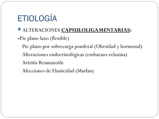 ETIOLOGÍA
ALTERACIONES CAPSULOLIGAMENTARIAS:
-Pie plano laxo (flexible)
- Pie plano por sobrecarga ponderal (Obesidad y hormonal)
- Alteraciones endocrinológicas (embarazo-relaxina)
- Artritis Reumatoide
- Afecciones de Elasticidad (Marfan)
 