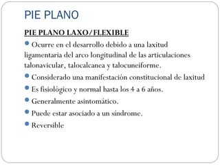 PIE PLANO
PIE PLANO LAXO/FLEXIBLE
Ocurre en el desarrollo debido a una laxitud
ligamentaria del arco longitudinal de las articulaciones
talonavicular, talocalcanea y talocuneiforme.
Considerado una manifestación constitucional de laxitud
Es fisiológico y normal hasta los 4 a 6 años.
Generalmente asintomático.
Puede estar asociado a un síndrome.
Reversible
 