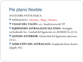 Pie plano flexible
ANATOMÍA PATOLÓGICA:
ASTRAGALO- Adelante, Abajo, Adentro
VALGO DEL TALÓN- sec. Insuficiencia del TP
EQUINISMO ASTRAGALOCALCANEO- Astrágalo
verticalizado Sec. Laxitud del ligamento en «HAMACA» (C-E)
LISTESIS ANTERIOR- Elasticidad del ligamento interoseo
(A-C)
ADUCCIÓN DEL ASTRAGALO- desplazado hacia dentro
(ángulo AC)
 