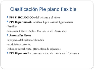 Clasificación Pie plano flexible
PPF FISIOLOGICO (del lactante y el niño)
PPF Hiper móvil- debido a híper laxitud ligamentaria
-Familiar
-Síndrome ( Ehler Danlos, Marfan, Sx de Down, etc)
Anomalías Oseas
-hipoplasia del sustentaculum tali
-escafoides accesorio.
-columna lateral corta. (Hipoplasia de calcáneo)
PPF Hipomóvil - con contractura de tríceps sural/peroneos
 