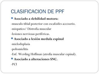 CLASIFICACION DE PPF
Asociado a debilidad motora:
-musculo tibial posterior con escafoides accesorio.
-miopatico/ Distrofia muscular
-lesiones nerviosas periféricas.
Asociado a lesión medula espinal
-mielodisplasia
-poliomielitis
-Enf. Werding Hoffman (atrofia muscular espinal).
Asociado a alteraciones SNC.
-PCI
 