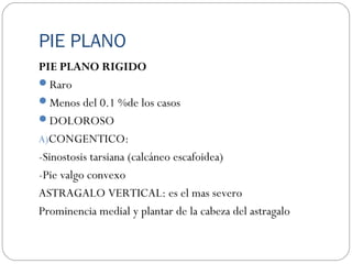PIE PLANO
PIE PLANO RIGIDO
Raro
Menos del 0.1 %de los casos
DOLOROSO
A)CONGENTICO:
-Sinostosis tarsiana (calcáneo escafoidea)
-Pie valgo convexo
ASTRAGALO VERTICAL: es el mas severo
Prominencia medial y plantar de la cabeza del astragalo
 