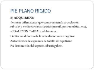 PIE PLANO RIGIDO
B) ADQUIRIDO:
-lesiones inflamatorias que comprometan la articulación
subtalar y medio tarsianas (artritis juvenil, postraumática, etc).
-COALICION TARSAL: adolecentes.
Limitación dolorosa de la articulación subastragalina.
Antecedentes de esguinces de tobillo de repetición
Rx disminución del espacio subastragalino.
 
