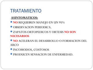 TRATAMIENTO
ASINTOMATICOS:
NO REQUEIREN MANEJO EN UN 95%
OBSERVACION PERIODICA.
ZAPATOS ORTOPEDICOS Y ORTESIS NO SON
NECESARIOS
NO ACELERAN EL DESARROLLO O FORMACION DEL
ARCO
INCOMODOS, COSTOSOS
PRODUCEN SENSACION DE ENFERMEDAD.
 