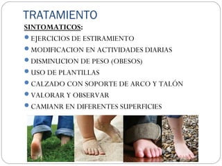 TRATAMIENTO
SINTOMATICOS:
EJERCICIOS DE ESTIRAMIENTO
MODIFICACION EN ACTIVIDADES DIARIAS
DISMINUCION DE PESO (OBESOS)
USO DE PLANTILLAS
CALZADO CON SOPORTE DE ARCO Y TALÓN
VALORAR Y OBSERVAR
CAMIANR EN DIFERENTES SUPERFICIES
 