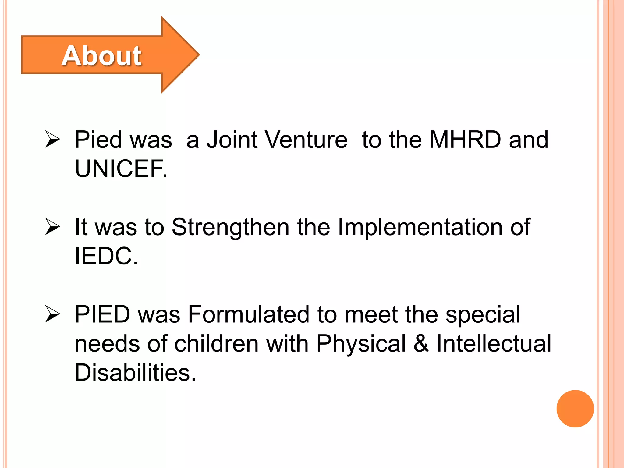 Pied was a Joint Venture to the MHRD and
UNICEF.
It was to Strengthen the Implementation of
IEDC.
PIED was Formulated to meet the special
needs of children with Physical & Intellectual
Disabilities.
About