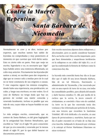 Contra la Muerte
Repentina
Normalmente se cree y se dice, incluso por
expertos, que muchos santos han salido de
leyendas no comprobadas y muy posteriores al
momento en que cuentan que vivió dicho santo.
Esto es cierto sólo en parte. Para que surja un
escrito, legendario o no, es necesario que "algo"
haya habido antes: una existencia difuminada, un
culto muy anterior. Precisamente las leyendas (de
santos u otras), se escriben para dar respuesta a
algo que se conoce solo a medias pero de lo cual
no se tiene constancia de sus orígenes o causas.
Y este esquema siguen los mismos evangelios,
donde hubo una experiencia, una predicación, un
culto, y luego una escritura; en este orden. En el
caso de Bárbara: no tengo duda que hay un
germen de verdad: una mártir conocida y
venerada localmente, incluso es posible que sea
más de una, cuyas vidas se hayan fundido en una
leyenda.
Lo más antiguo escrito, conservado, que se
conoce de Santa Bárbara, es del gran hagiógrafo
de la antiguedad San Siméon Metafrastes, que
escribió su "vida" en el siglo VII, pero consciente
de que ya era conocida y venerada por lo menos
desde el siglo IV, por lo que debió basarse en
documentos anteriores.
Este escrito menciona algunos datos milagrosos, y
aleccionador, pero se puede considerar bastante
fiel a un hecho real. Otro escrito importante, pero
que hace demasiadas y sospechosas incidencias
en lo milagroso es un códice del siglo IX y es el
que ha conformado la historia de Bárbara como la
conocemos hoy día.
La leyenda más conocida hasta hoy día es la que
dice que el siglo III una joven llamada Bárbara,
hija de un tal Dióscoro, funcionario o
administrador de Nicomedia, y fue encerrada por
este en una especie de torre de su casa, con todas
las comodidades posibles, para alejarla del mundo
y darle buenos estudios (?). Allí, por medio de la
esclava que la servía, la joven conoció el
cristianismo, se convirtió e hizo voto de castidad.
La torre en la que fue encerrada tenía dos
ventanas y fue reformada por petición de la Santa,
con una tercera que recordara la Santisima
Trinidad. Allí vivió dedicada a la oración, en una
época de persecusiones y martirios, hasta que un
día el padre encontró en el baño de su hija una
cruz inscrita. Indignado le denunció por cristiana
y la entregó al Pretor Martiniano (Marciano en
otras versiones)
Santa Bárbara de
Nicomedia
Memoria: 4 de diciembre
 