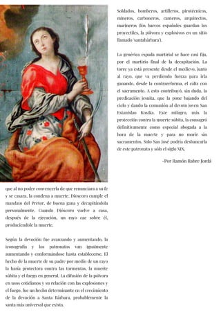 que al no poder convencerla de que renunciara a su fe
y se casara, la condena a muerte. Dioscoro cumple el
mandato del Pretor, de buena gana y decapitándola
personalmente. Cuando Dióscoro vuelve a casa,
después de la ejecución, un rayo cae sobre él,
produciendole la muerte.
Según la devoción fue avanzando y aumentando, la
iconografía y los patronatos van igualmente
aumentando y conformándose hasta establecerse. El
hecho de la muerte de su padre por medio de un rayo
la haría protectora contra las tormentas, la muerte
súbita y el fuego en general. La difusión de la pólvora
en usos cotidianos y su relación con las explosiones y
el fuego, fue un hecho determinante en el crecimiento
de la devoción a Santa Bárbara, probablemente la
santa más universal que exista.
Soldados, bomberos, artilleros, pirotécnicos,
mineros, carboneros, canteros, arquitectos,
marineros (los barcos españoles guardan los
proyectiles, la pólvora y explosivos en un sitio
llamado 'santabárbara').
La genérica espada martirial se hace casi fija,
por el martirio final de la decapitación. La
torre ya está presente desde el medievo, junto
al rayo, que va perdiendo fuerza para irla
ganando, desde la contrareforma, el cáliz con
el sacramento. A esto contribuyó, sin duda, la
predicación jesuita, que la pone bajando del
cielo y dando la comunión al devoto joven San
Estanislao Kostka. Este milagro, más la
protección contra la muerte súbita, la consagró
definitivamente como especial abogada a la
hora de la muerte y para no morir sin
sacramentos. Solo San José podría desbancarla
de este patronato y sólo el siglo XIX.
-Por Ramón Rabre Jordá
 