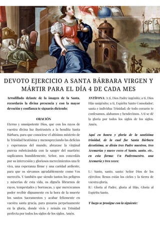 DEVOTO EJERCICIO A SANTA BÁRBARA VIRGEN Y
MÁRTIR PARA EL DÍA 4 DE CADA MES
Arrodillado delante de la imagen de la Santa,
recordarás la divina presencia y con la mayor
devoción y confianza te signarás diciendo:
ORACIÓN
Eterno y omnipotente Dios, que con los rayos de
vuestra divina luz ilustrasteis a la bendita Santa
Bárbara, para que conociese el altísimo misterio de
la Trinidad beatísima y menospreciando las delicias
y esperanzas del mundo, abrazase la virginal
pureza rubricándola con la sangre del martirio:
suplicamos humildemente, Señor, nos concedáis
por su intercesión y gloriosos merecimientos una fe
viva, una esperanza firme y una caridad ardiente,
para que os sirvamos agradablemente como Vos
merecéis. Y también que siendo tantos los peligros
y miserias de esta vida, os dignéis librarnos de
rayos, tempestades y borrascas, y que merezcamos
poder recibir dignamente en la hora de la muerte
los santos Sacramentos y acabar felizmente en
vuestra santa gracia, para gozaros perpetuamente
en la gloria, donde vivís y reináis en Trinidad
perfecta por todos los siglos de los siglos. Amén.
ANTÍFONA: A ti, Dios Padre ingénito; a ti, Dios
Hijo unigénito; a ti, Espíritu Santo Consolador;
santa e individua Trinidad; de todo corazón te
confesamos, alabamos y bendecimos. A ti se dé
la gloria por todos los siglos de los siglos.
Amén.
Aquí en honra y gloria de la santísima
trinidad, de la cual fue Santa Bárbara
devotísima, se dirán tres Padre nuestros, tres
Avemarías y nueve veces el Santo, santo, etc.,
en esta forma: Un Padrenuestro, una
Avemaría y tres veces:
L/: Santo, santo, santo: Señor Dios de los
ejércitos: llenos están los cielos y la tierra de
vuestra gloria.
R/: Gloria al Padre, gloria al Hijo, Gloria al
Espíritu Santo.
Y luego se prosigue con la siguiente:
 